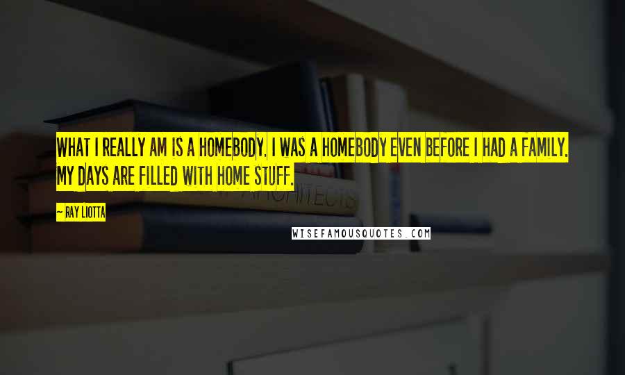 Ray Liotta Quotes: What I really am is a homebody. I was a homebody even before I had a family. My days are filled with home stuff.
