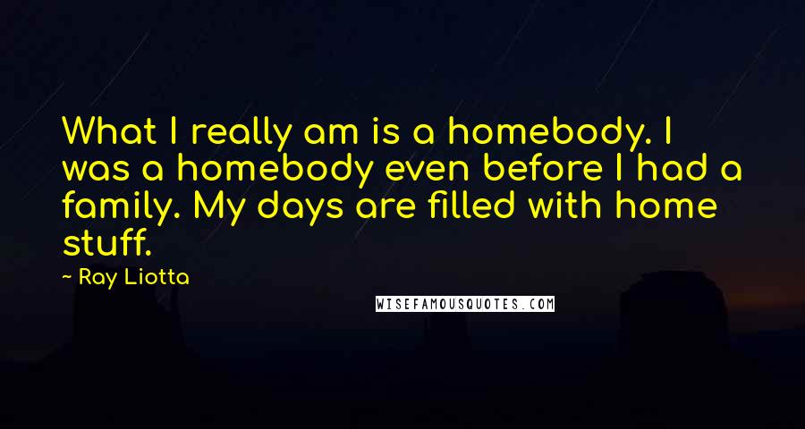 Ray Liotta Quotes: What I really am is a homebody. I was a homebody even before I had a family. My days are filled with home stuff.