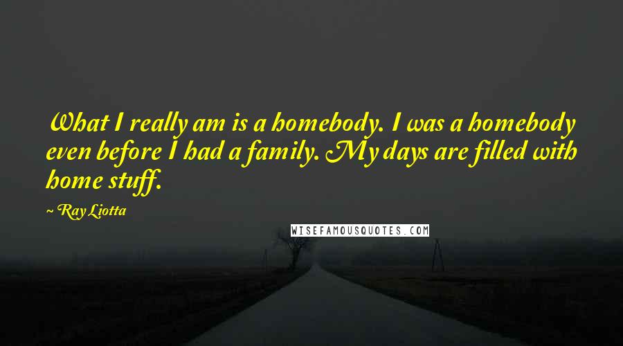 Ray Liotta Quotes: What I really am is a homebody. I was a homebody even before I had a family. My days are filled with home stuff.