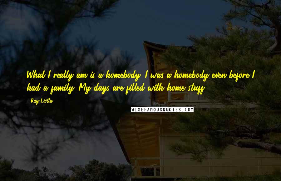 Ray Liotta Quotes: What I really am is a homebody. I was a homebody even before I had a family. My days are filled with home stuff.