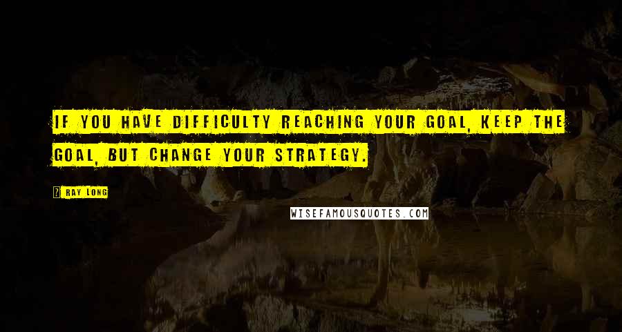 Ray Long Quotes: If you have difficulty reaching your goal, keep the goal, but change your strategy.