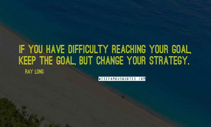 Ray Long Quotes: If you have difficulty reaching your goal, keep the goal, but change your strategy.