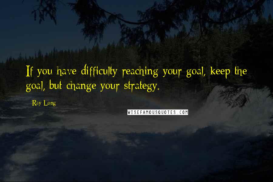 Ray Long Quotes: If you have difficulty reaching your goal, keep the goal, but change your strategy.