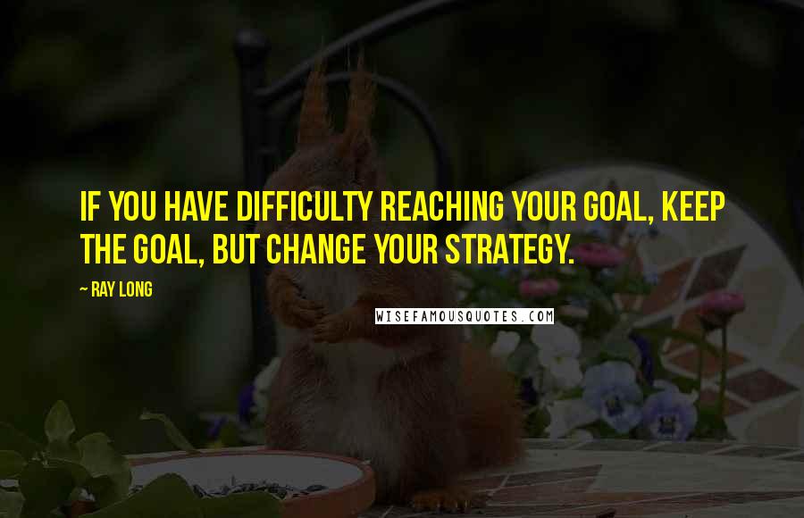 Ray Long Quotes: If you have difficulty reaching your goal, keep the goal, but change your strategy.