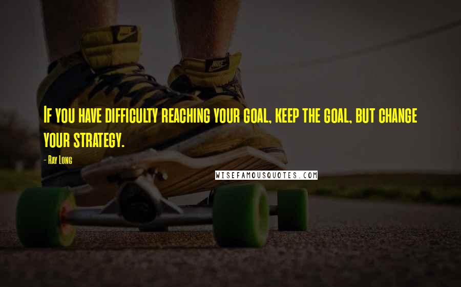 Ray Long Quotes: If you have difficulty reaching your goal, keep the goal, but change your strategy.
