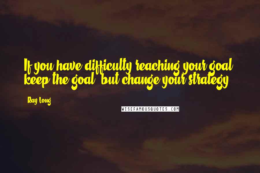 Ray Long Quotes: If you have difficulty reaching your goal, keep the goal, but change your strategy.