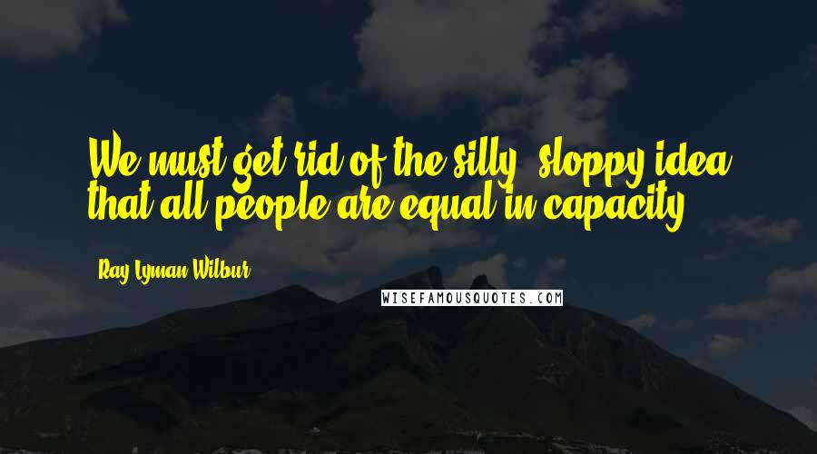 Ray Lyman Wilbur Quotes: We must get rid of the silly, sloppy idea that all people are equal in capacity.