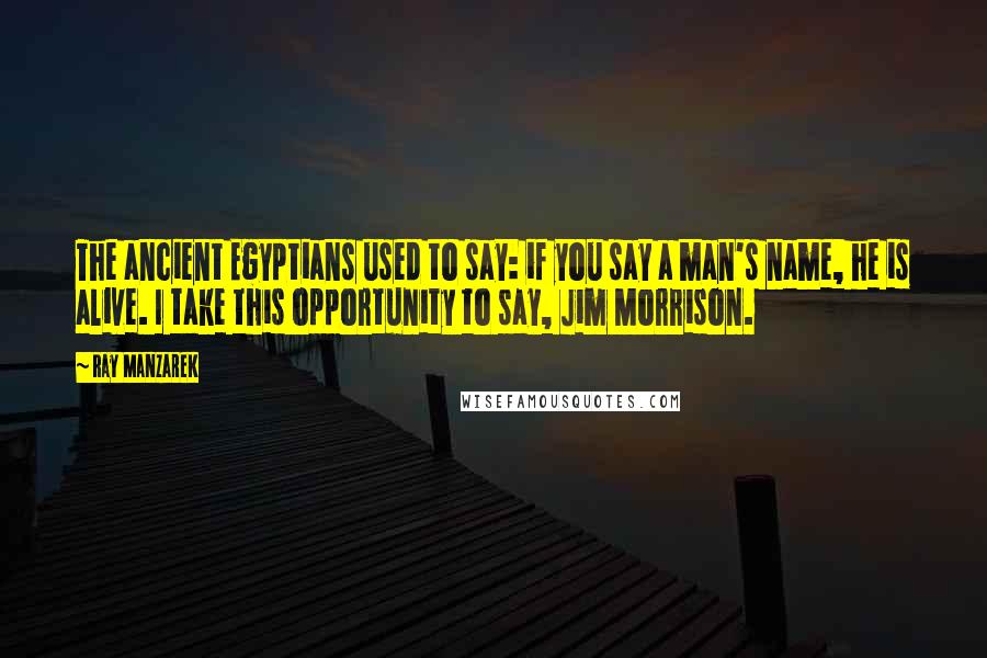 Ray Manzarek Quotes: The ancient Egyptians used to say: if you say a man's name, he is alive. I take this opportunity to say, Jim Morrison.