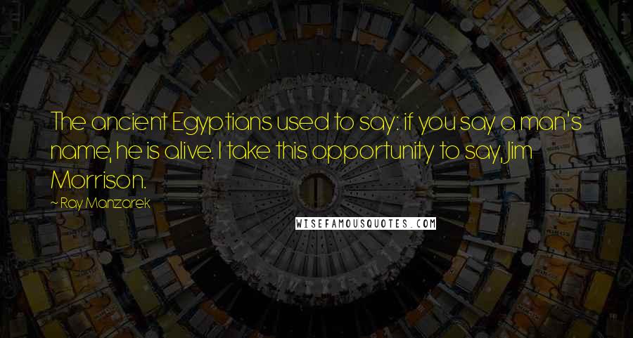 Ray Manzarek Quotes: The ancient Egyptians used to say: if you say a man's name, he is alive. I take this opportunity to say, Jim Morrison.