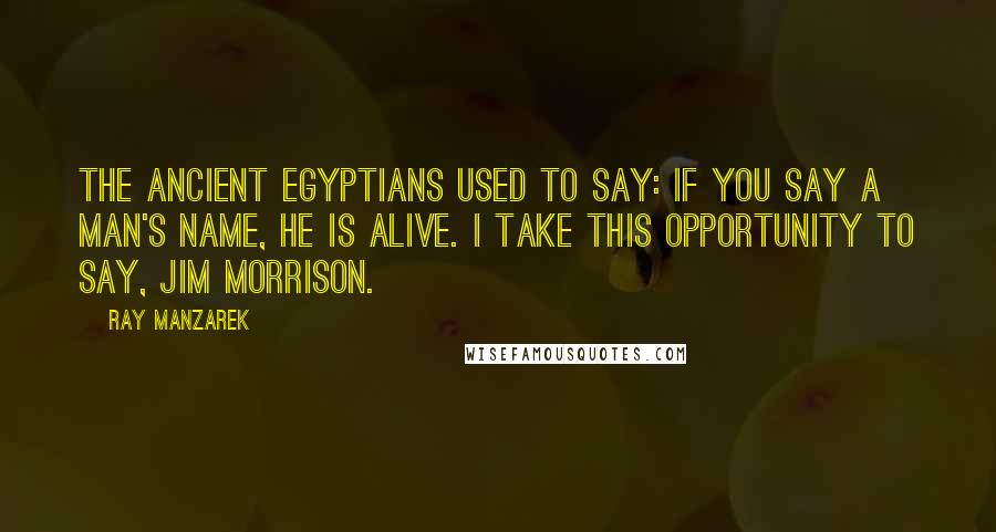 Ray Manzarek Quotes: The ancient Egyptians used to say: if you say a man's name, he is alive. I take this opportunity to say, Jim Morrison.