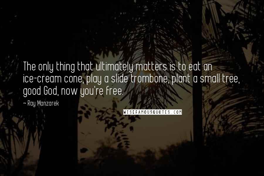 Ray Manzarek Quotes: The only thing that ultimately matters is to eat an ice-cream cone, play a slide trombone, plant a small tree, good God, now you're free.