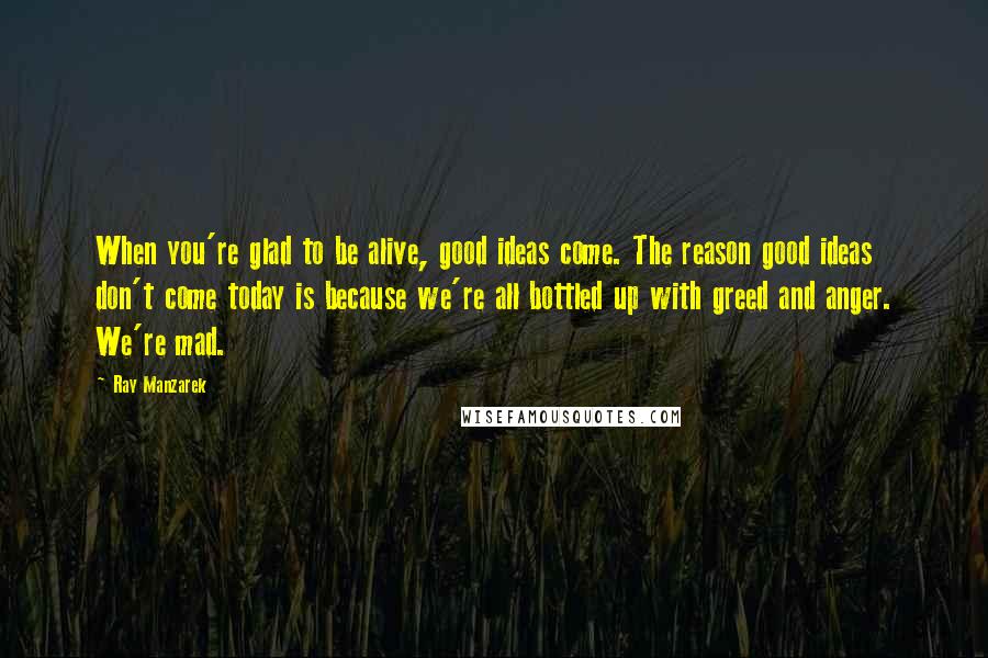Ray Manzarek Quotes: When you're glad to be alive, good ideas come. The reason good ideas don't come today is because we're all bottled up with greed and anger. We're mad.