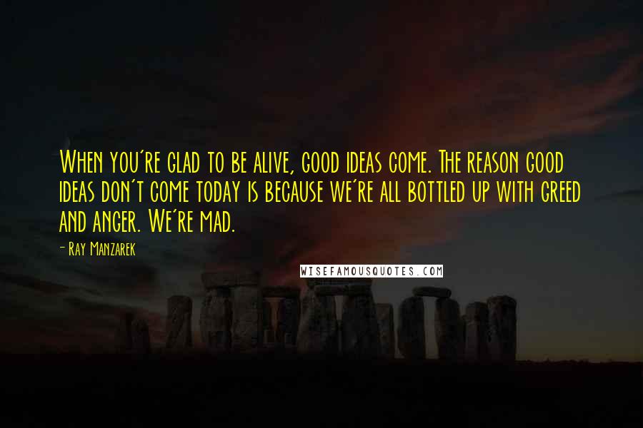 Ray Manzarek Quotes: When you're glad to be alive, good ideas come. The reason good ideas don't come today is because we're all bottled up with greed and anger. We're mad.