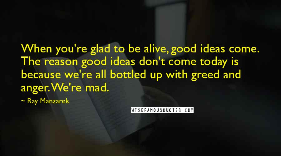 Ray Manzarek Quotes: When you're glad to be alive, good ideas come. The reason good ideas don't come today is because we're all bottled up with greed and anger. We're mad.