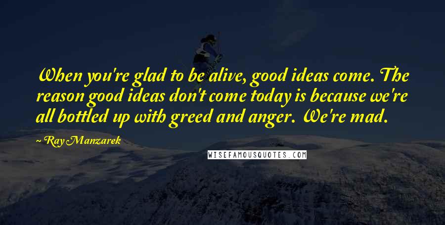 Ray Manzarek Quotes: When you're glad to be alive, good ideas come. The reason good ideas don't come today is because we're all bottled up with greed and anger. We're mad.