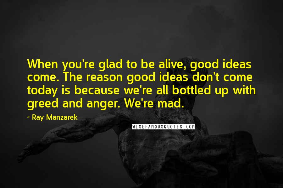 Ray Manzarek Quotes: When you're glad to be alive, good ideas come. The reason good ideas don't come today is because we're all bottled up with greed and anger. We're mad.