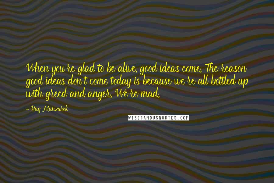 Ray Manzarek Quotes: When you're glad to be alive, good ideas come. The reason good ideas don't come today is because we're all bottled up with greed and anger. We're mad.
