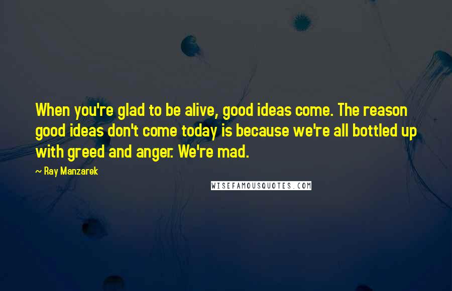 Ray Manzarek Quotes: When you're glad to be alive, good ideas come. The reason good ideas don't come today is because we're all bottled up with greed and anger. We're mad.