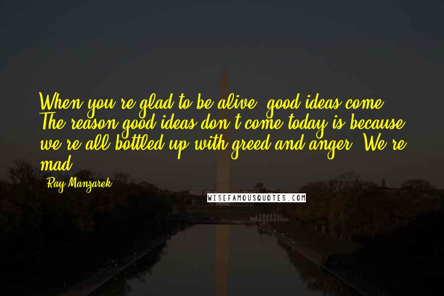 Ray Manzarek Quotes: When you're glad to be alive, good ideas come. The reason good ideas don't come today is because we're all bottled up with greed and anger. We're mad.