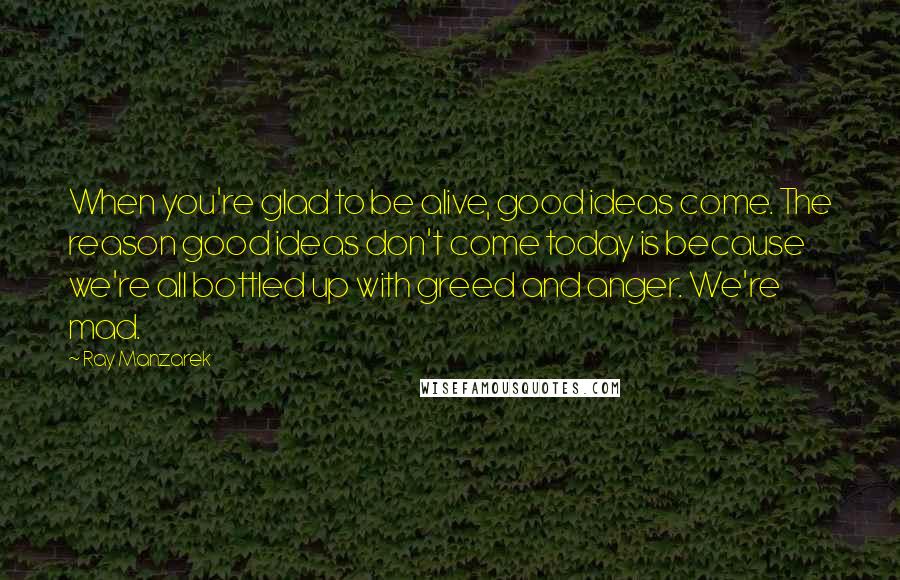 Ray Manzarek Quotes: When you're glad to be alive, good ideas come. The reason good ideas don't come today is because we're all bottled up with greed and anger. We're mad.