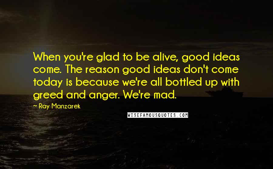 Ray Manzarek Quotes: When you're glad to be alive, good ideas come. The reason good ideas don't come today is because we're all bottled up with greed and anger. We're mad.