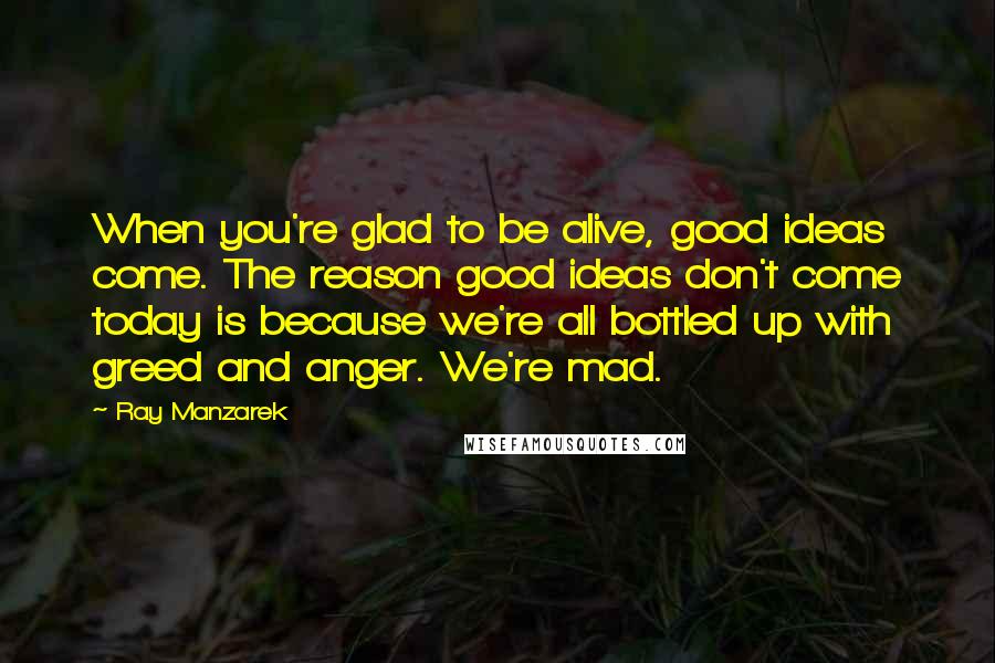 Ray Manzarek Quotes: When you're glad to be alive, good ideas come. The reason good ideas don't come today is because we're all bottled up with greed and anger. We're mad.