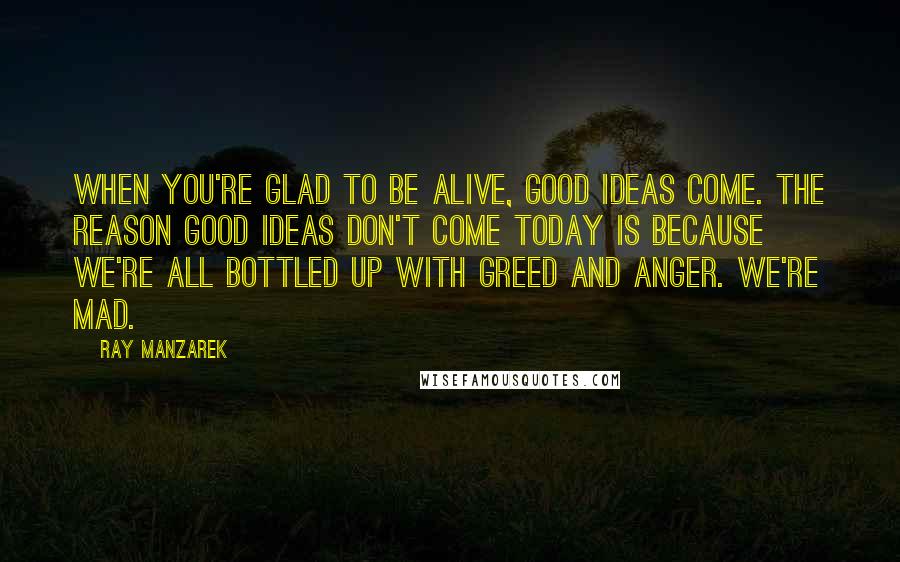 Ray Manzarek Quotes: When you're glad to be alive, good ideas come. The reason good ideas don't come today is because we're all bottled up with greed and anger. We're mad.