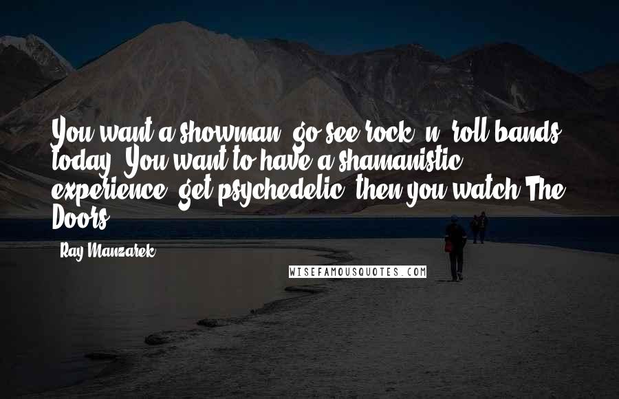 Ray Manzarek Quotes: You want a showman, go see rock 'n' roll bands today. You want to have a shamanistic experience, get psychedelic, then you watch The Doors.