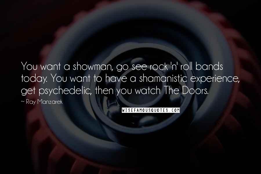 Ray Manzarek Quotes: You want a showman, go see rock 'n' roll bands today. You want to have a shamanistic experience, get psychedelic, then you watch The Doors.