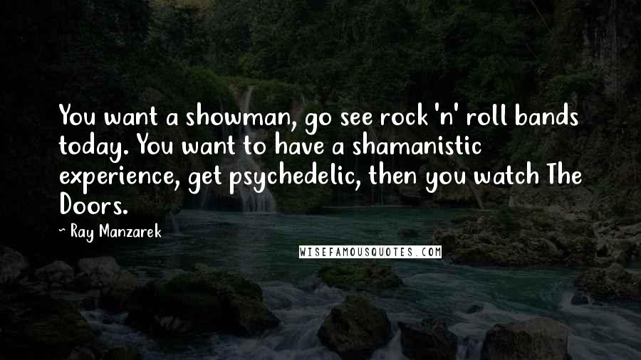 Ray Manzarek Quotes: You want a showman, go see rock 'n' roll bands today. You want to have a shamanistic experience, get psychedelic, then you watch The Doors.