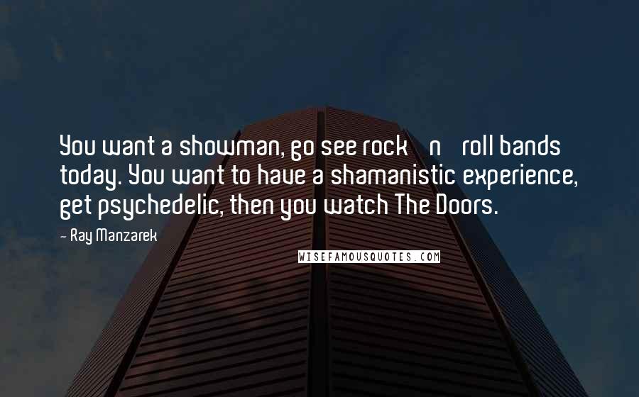 Ray Manzarek Quotes: You want a showman, go see rock 'n' roll bands today. You want to have a shamanistic experience, get psychedelic, then you watch The Doors.