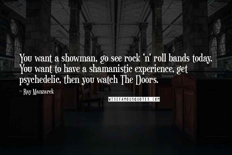 Ray Manzarek Quotes: You want a showman, go see rock 'n' roll bands today. You want to have a shamanistic experience, get psychedelic, then you watch The Doors.