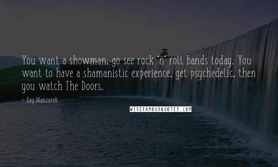 Ray Manzarek Quotes: You want a showman, go see rock 'n' roll bands today. You want to have a shamanistic experience, get psychedelic, then you watch The Doors.