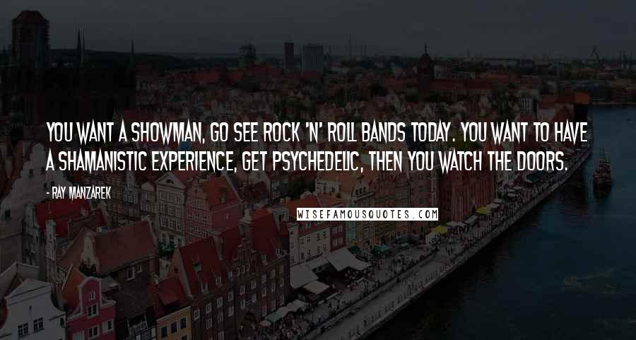 Ray Manzarek Quotes: You want a showman, go see rock 'n' roll bands today. You want to have a shamanistic experience, get psychedelic, then you watch The Doors.