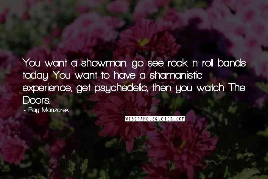 Ray Manzarek Quotes: You want a showman, go see rock 'n' roll bands today. You want to have a shamanistic experience, get psychedelic, then you watch The Doors.