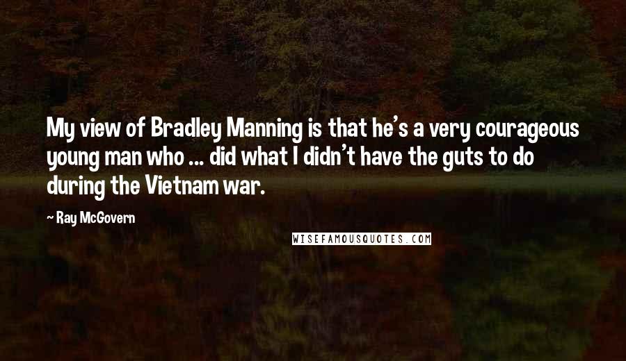 Ray McGovern Quotes: My view of Bradley Manning is that he's a very courageous young man who ... did what I didn't have the guts to do during the Vietnam war.