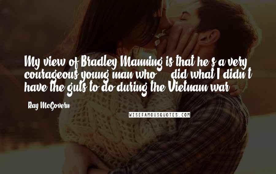 Ray McGovern Quotes: My view of Bradley Manning is that he's a very courageous young man who ... did what I didn't have the guts to do during the Vietnam war.