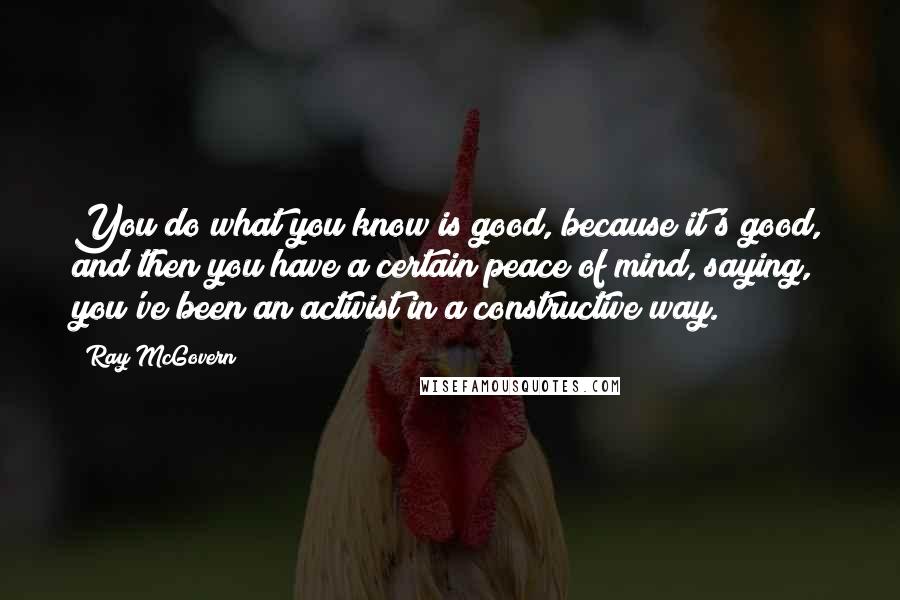 Ray McGovern Quotes: You do what you know is good, because it's good, and then you have a certain peace of mind, saying, you've been an activist in a constructive way.