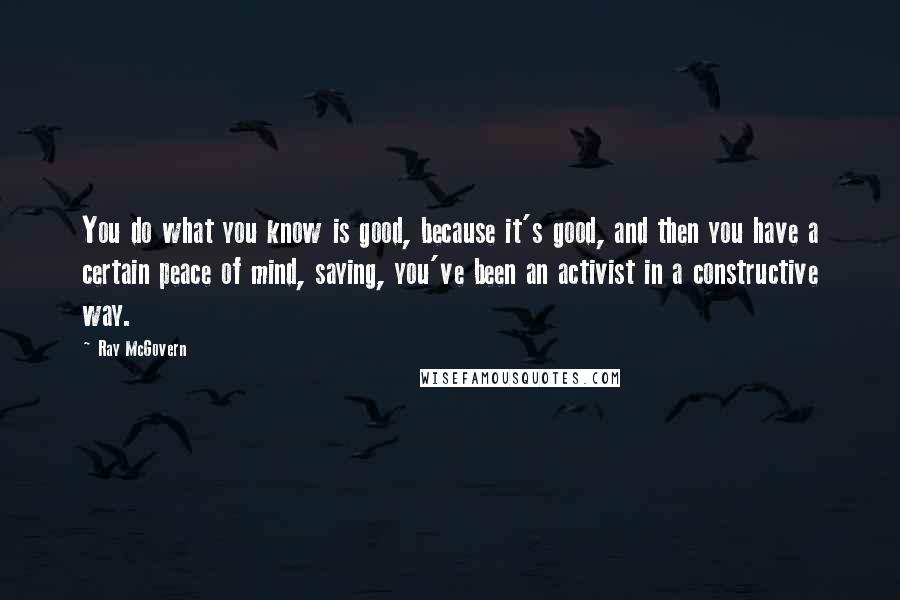 Ray McGovern Quotes: You do what you know is good, because it's good, and then you have a certain peace of mind, saying, you've been an activist in a constructive way.