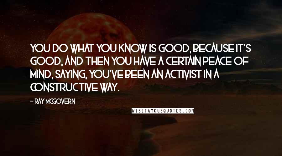 Ray McGovern Quotes: You do what you know is good, because it's good, and then you have a certain peace of mind, saying, you've been an activist in a constructive way.