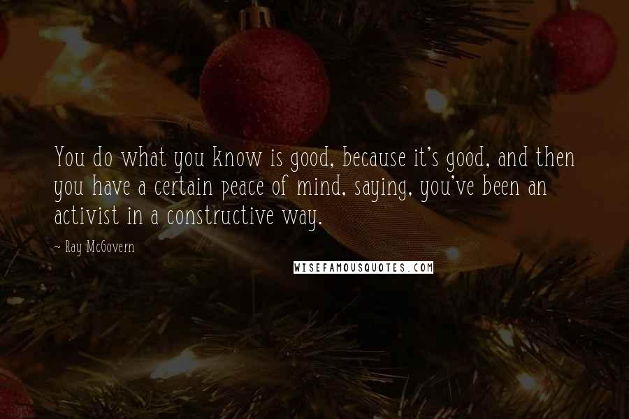 Ray McGovern Quotes: You do what you know is good, because it's good, and then you have a certain peace of mind, saying, you've been an activist in a constructive way.