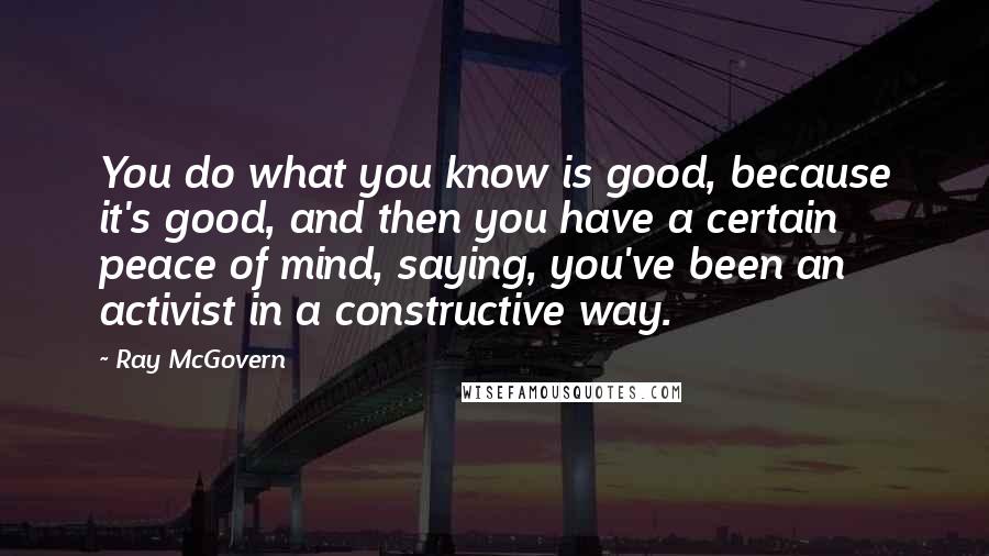 Ray McGovern Quotes: You do what you know is good, because it's good, and then you have a certain peace of mind, saying, you've been an activist in a constructive way.