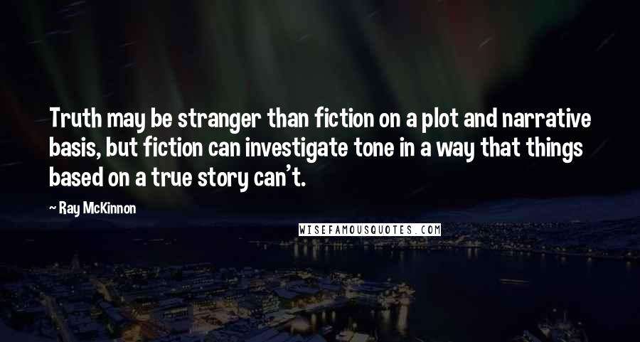 Ray McKinnon Quotes: Truth may be stranger than fiction on a plot and narrative basis, but fiction can investigate tone in a way that things based on a true story can't.