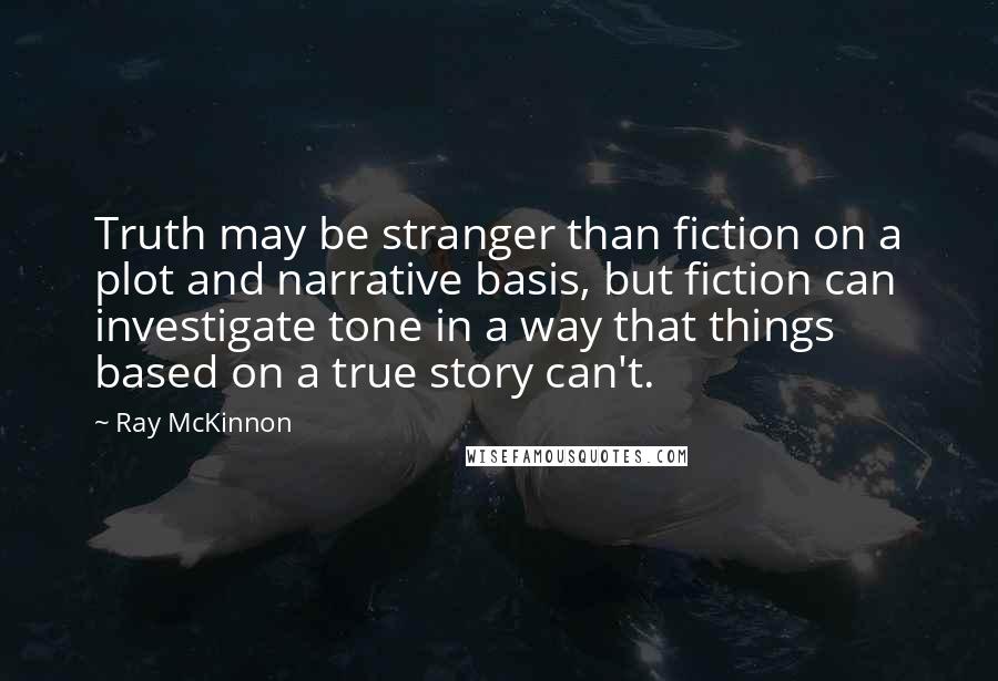 Ray McKinnon Quotes: Truth may be stranger than fiction on a plot and narrative basis, but fiction can investigate tone in a way that things based on a true story can't.