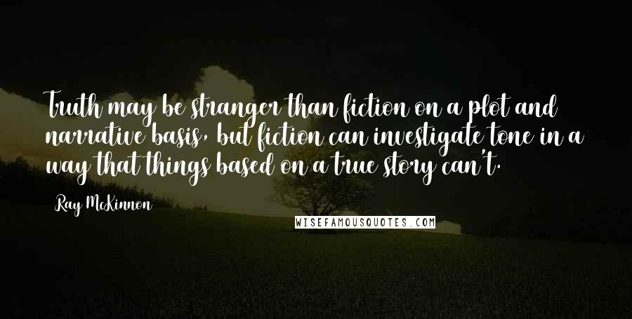 Ray McKinnon Quotes: Truth may be stranger than fiction on a plot and narrative basis, but fiction can investigate tone in a way that things based on a true story can't.