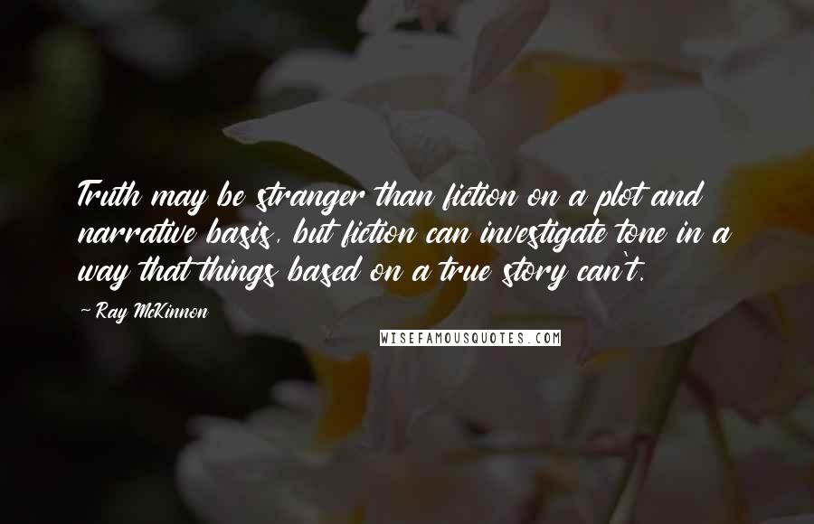 Ray McKinnon Quotes: Truth may be stranger than fiction on a plot and narrative basis, but fiction can investigate tone in a way that things based on a true story can't.