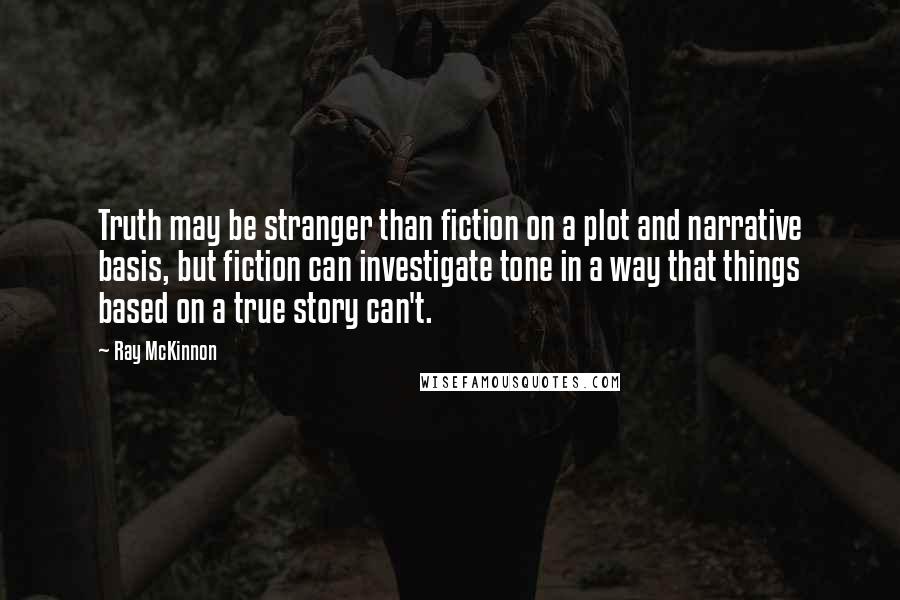Ray McKinnon Quotes: Truth may be stranger than fiction on a plot and narrative basis, but fiction can investigate tone in a way that things based on a true story can't.