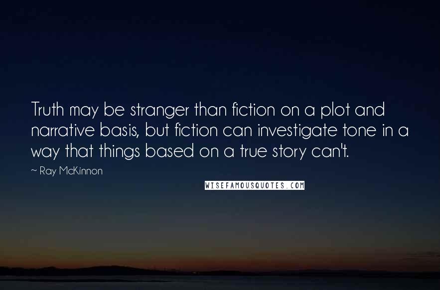 Ray McKinnon Quotes: Truth may be stranger than fiction on a plot and narrative basis, but fiction can investigate tone in a way that things based on a true story can't.