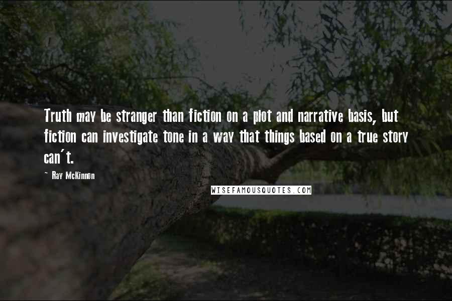 Ray McKinnon Quotes: Truth may be stranger than fiction on a plot and narrative basis, but fiction can investigate tone in a way that things based on a true story can't.