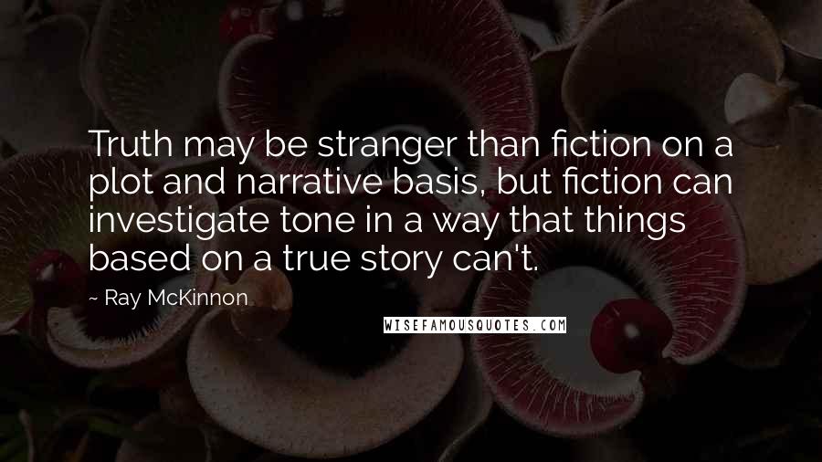 Ray McKinnon Quotes: Truth may be stranger than fiction on a plot and narrative basis, but fiction can investigate tone in a way that things based on a true story can't.